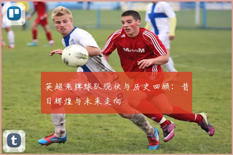 英超老牌球队现状与历史回顾：昔日辉煌与未来走向
